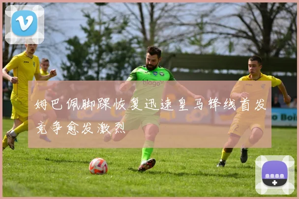 姆巴佩脚踝恢复迅速皇马锋线首发竞争愈发激烈