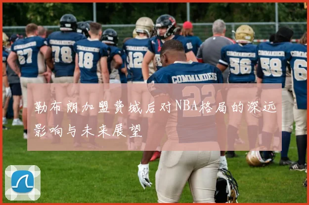 勒布朗加盟费城后对NBA格局的深远影响与未来展望