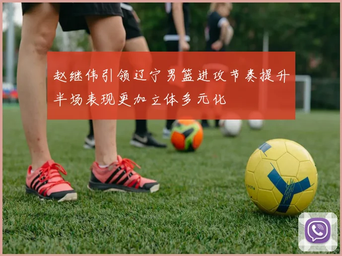 赵继伟引领辽宁男篮进攻节奏提升半场表现更加立体多元化