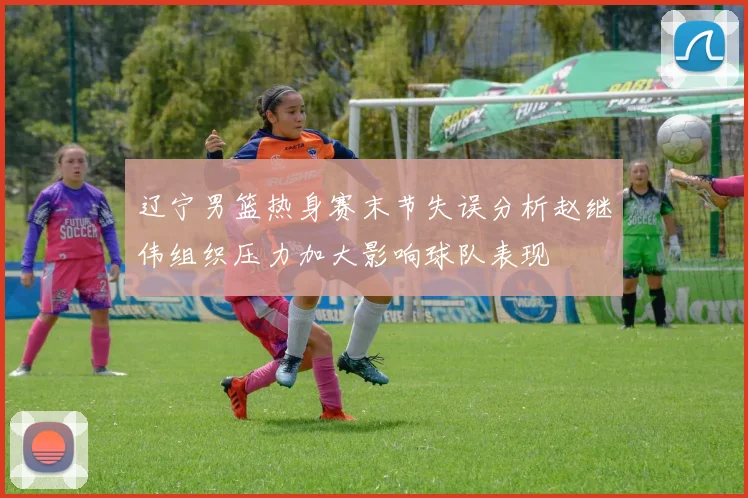 辽宁男篮热身赛末节失误分析赵继伟组织压力加大影响球队表现