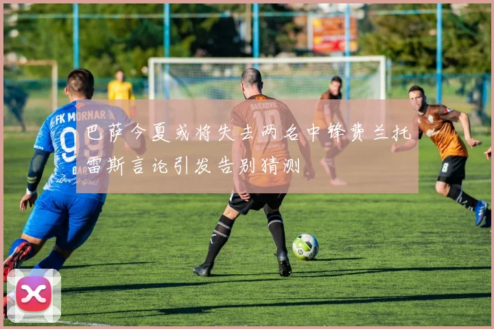 巴萨今夏或将失去两名中锋费兰托雷斯言论引发告别猜测