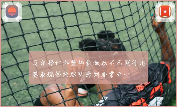 马尔穆什加盟热刺激动不已期待比赛表现签约球队感到非常开心