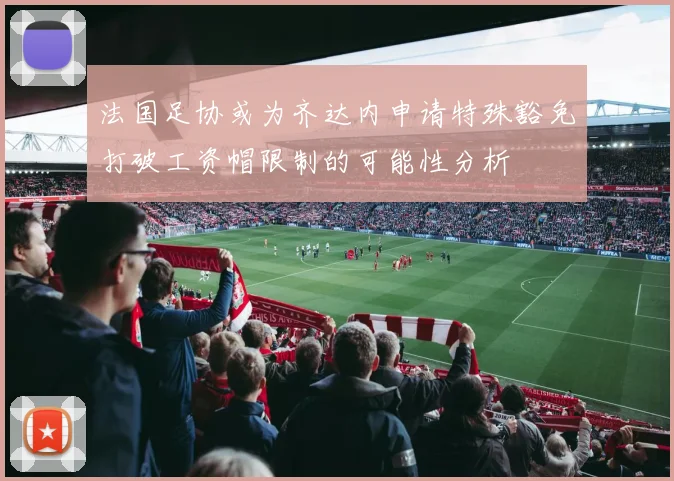 法国足协或为齐达内申请特殊豁免打破工资帽限制的可能性分析
