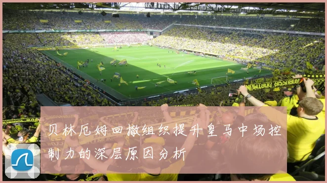 贝林厄姆回撤组织提升皇马中场控制力的深层原因分析