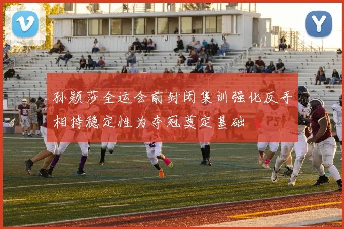 孙颖莎全运会前封闭集训强化反手相持稳定性为夺冠奠定基础